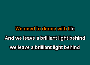 We need to dance with life

And we leave a brilliant light behind

we leave a brilliant light behind