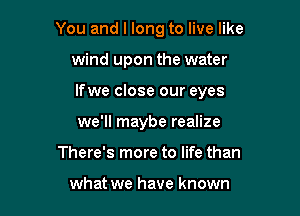You and I long to live like

wind upon the water
lfwe close our eyes
we'll maybe realize
There's more to life than

what we have known