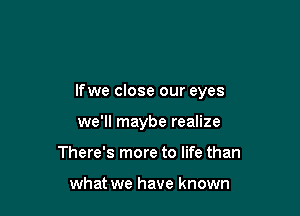 lfwe close our eyes

we'll maybe realize
There's more to life than

what we have known