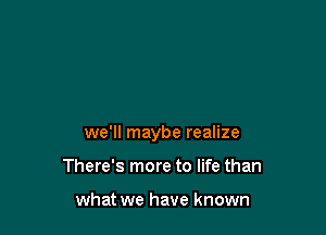 we'll maybe realize

There's more to life than

what we have known