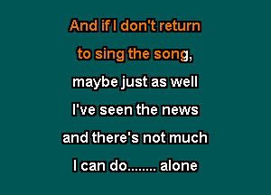 And ifl don't return

to sing the song,

maybejust as well
I've seen the news
and there's not much

I can do ........ alone