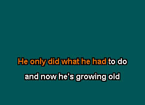 He only did what he had to do

and now he's growing old