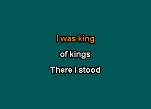 Iwas king

of kings
There I stood