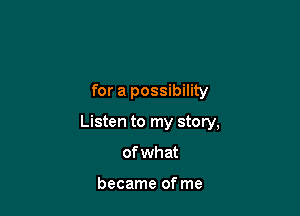 for a possibility

Listen to my story,

of wh at

became of me