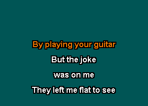 By playing your guitar

But thejoke
was on me

They left me flat to see