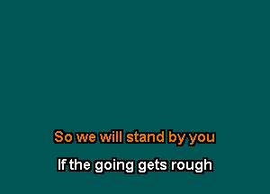 So we will stand by you

lfthe going gets rough
