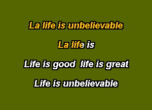 La life is unbelievabie

La life is

Life is good life is great

Life is unbelievable