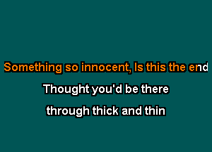 Something so innocent, Is this the end

Thought you'd be there
through thick and thin