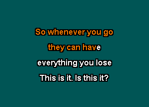 So whenever you go

they can have

everything you lose
This is it. Is this it?