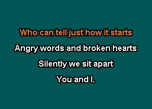 Who can tell just how it starts

Angry words and broken hearts

Silently we sit apart

You and l.