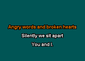 Angry words and broken hearts

Silently we sit apart

You and l.