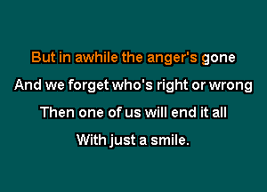 But in awhile the anger's gone

And we forget who's right or wrong

Then one of us will end it all

Withjust a smile.