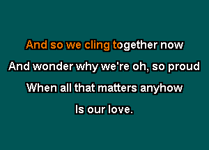 And so we cling together now

And wonderwhy we're oh, so proud

When all that matters anyhow

Is our love.