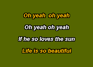 Oh yeah oh yeah

Oh yeah oh yeah
If he so loves the sun

Life is so beautiful