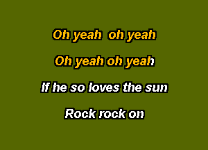 Oh yeah oh yeah

Oh yeah oh yeah
If he so loves the sun

Rock rock on