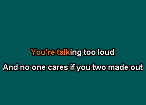 You're talking too loud

And no one cares ifyou two made out