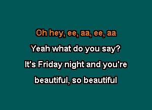 Oh hey, ee, aa, ee, aa

Yeah what do you say?

It's Friday night and you're

beautiful, so beautiful