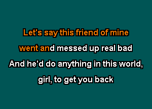 Let's say this friend of mine
went and messed up real bad

And he'd do anything in this world,
girl, to get you back