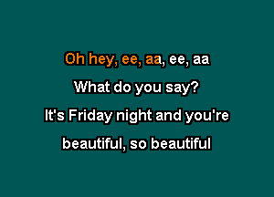 Oh hey, ee, aa, ee, aa

What do you say?

It's Friday night and you're

beautiful, so beautiful