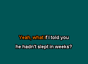 Yeah, what ifl told you

he hadn't slept in weeks?