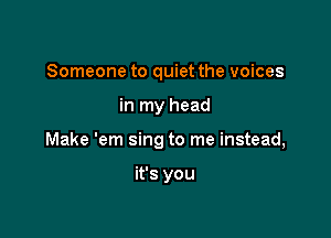 Someone to quiet the voices

in my head

Make 'em sing to me instead,

it's you