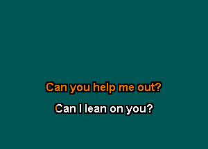 Can you help me out?

Can I lean on you?