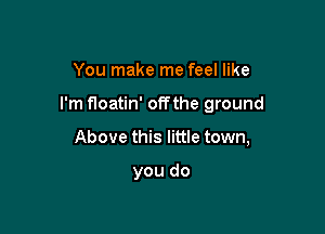 You make me feel like

I'm floatin' offthe ground

Above this little town,

you do