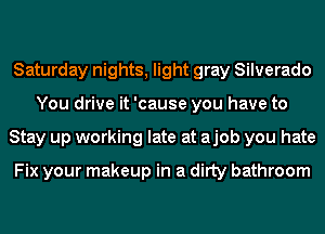 Saturday nights, light gray Silverado
You drive it 'cause you have to
Stay up working late at ajob you hate

Fix your makeup in a ditty bathroom