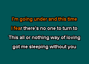 I'm going under and this time
I fear there's no one to turn to
This all or nothing way of loving

got me sleeping without you