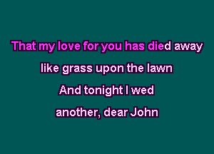 That my love for you has died away

like grass upon the lawn
And tonight I wed

another, dear John