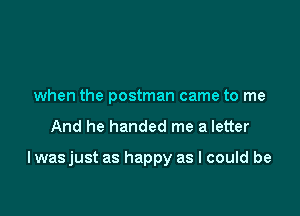 when the postman came to me

And he handed me a letter

I wasjust as happy as I could be