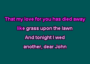 That my love for you has died away

like grass upon the lawn
And tonight I wed

another, dear John