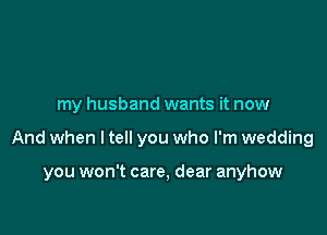 my husband wants it now

And when I tell you who I'm wedding

you won't care, dear anyhow