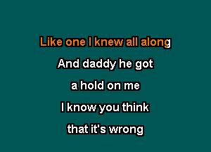 Like one I knew all along

And daddy he got
a hold on me
I know you think

that it's wrong