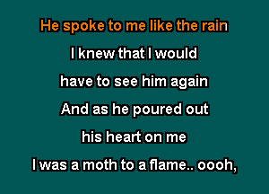 He spoke to me like the rain
lknew that I would
have to see him again
And as he poured out

his heart on me

I was a moth to a flame.. oooh,