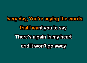 Every day, You're saying the words

that I want you to say

There's a pain in my heart

and it won't go away