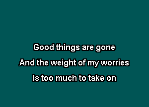 Good things are gone

And the weight of my worries

ls too much to take on