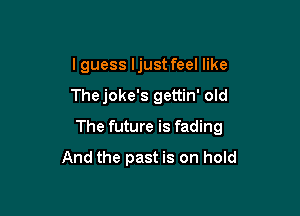 I guess ljust feel like

Thejoke's gettin' old

The future is fading
And the past is on hold