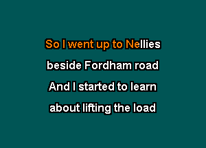 So I went up to Nellies
beside Fordham road

And I started to learn

about lifting the load