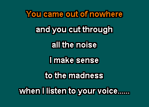 You came out of nowhere
and you cut through
all the noise
I make sense

to the madness

when I listen to your voice ......