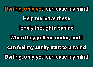 Darling, only you can ease my mind
Help me leave these
lonely thoughts behind
When they pull me under, and I
can feel my sanity start to unwind

Darling, only you can ease my mind