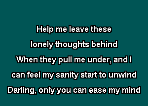 Help me leave these
lonely thoughts behind
When they pull me under, and I
can feel my sanity start to unwind

Darling, only you can ease my mind