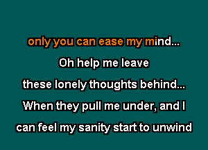 only you can ease my mind...
0h help me leave
these lonely thoughts behind...
When they pull me under, and I

can feel my sanity start to unwind