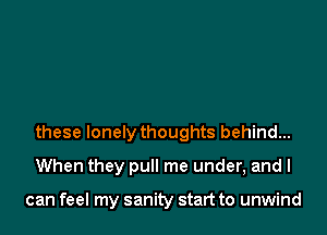 these lonely thoughts behind...
When they pull me under, and I

can feel my sanity start to unwind