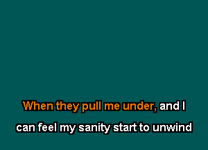 When they pull me under, and I

can feel my sanity start to unwind