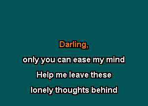 Darling,

only you can ease my mind

Help me leave these

lonely thoughts behind