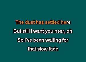 The dust has settled here

But still I want you near, oh

So I've been waiting for

that slow fade