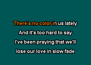 There's no color in us lately

And it's too hard to say

I've been praying that we'll

lose our love in slow fade