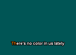 There's no color in us lately