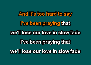 And it's too hard to say
I've been praying that

we'll lose our love in slow fade

I've been praying that

we'll lose our love in slow fade